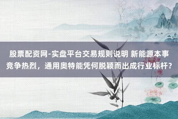 股票配资网-实盘平台交易规则说明 新能源本事竞争热烈，通用奥特能凭何脱颖而出成行业标杆？
