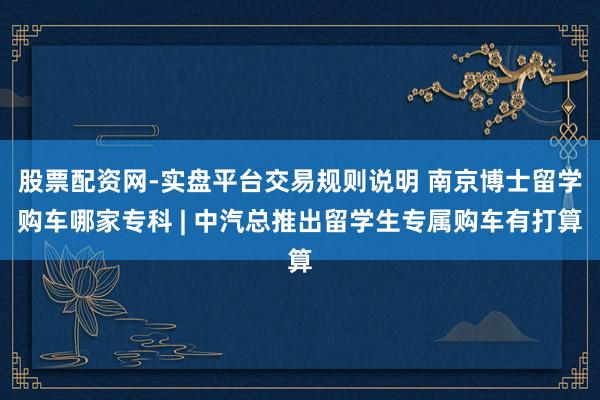 股票配资网-实盘平台交易规则说明 南京博士留学购车哪家专科 | 中汽总推出留学生专属购车有打算