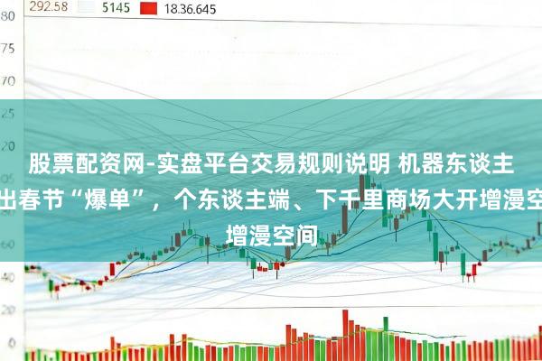 股票配资网-实盘平台交易规则说明 机器东谈主租出春节“爆单”，个东谈主端、下千里商场大开增漫空间