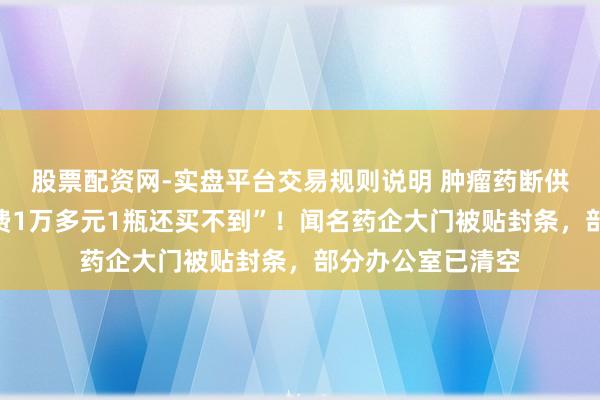 股票配资网-实盘平台交易规则说明 肿瘤药断供数月，患者“私费1万多元1瓶还买不到”！闻名药企大门被贴封条，部分办公室已清空