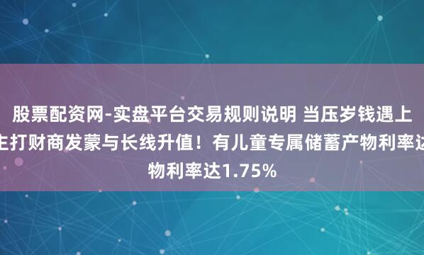 股票配资网-实盘平台交易规则说明 当压岁钱遇上答理，主打财商发蒙与长线升值！有儿童专属储蓄产物利率达1.75%