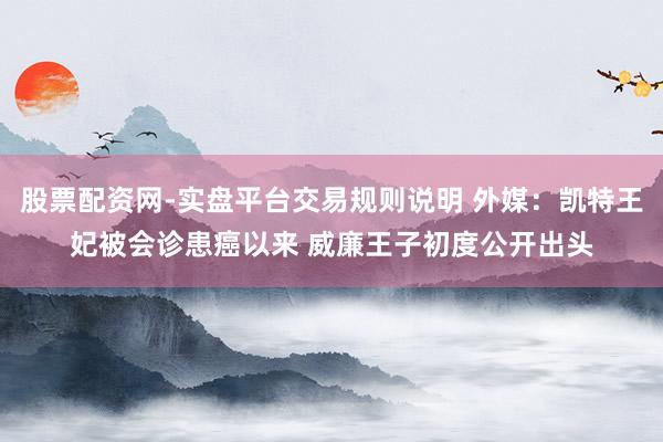 股票配资网-实盘平台交易规则说明 外媒：凯特王妃被会诊患癌以来 威廉王子初度公开出头