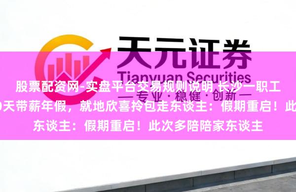 股票配资网-实盘平台交易规则说明 长沙一职工开工第一天抽中10天带薪年假，就地欣喜拎包走东谈主：假期重启！此次多陪陪家东谈主