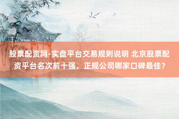 股票配资网-实盘平台交易规则说明 北京股票配资平台名次前十强，正规公司哪家口碑最佳？