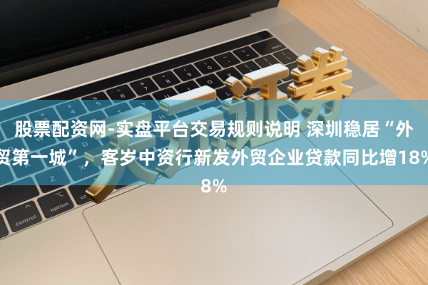 股票配资网-实盘平台交易规则说明 深圳稳居“外贸第一城”，客岁中资行新发外贸企业贷款同比增18%