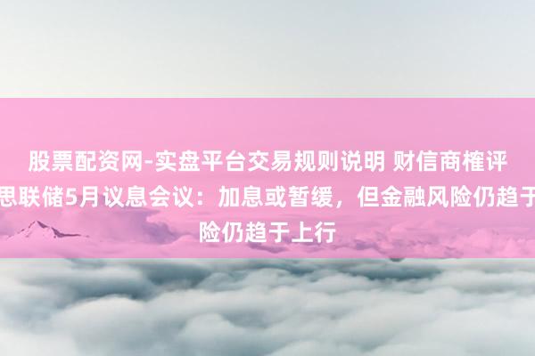 股票配资网-实盘平台交易规则说明 财信商榷评好意思联储5月议息会议：加息或暂缓，但金融风险仍趋于上行