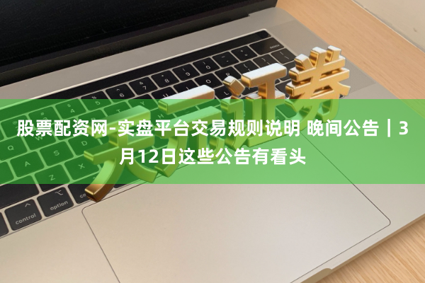 股票配资网-实盘平台交易规则说明 晚间公告｜3月12日这些公告有看头